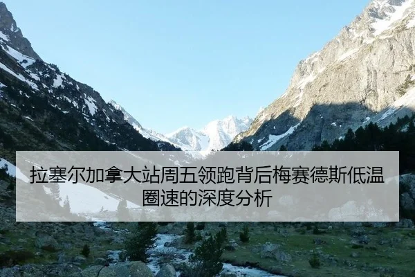 拉塞尔加拿大站周五领跑背后梅赛德斯低温圈速的深度分析